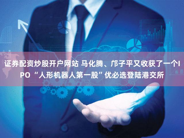 证券配资炒股开户网站 马化腾、邝子平又收获了一个IPO “人形机器人第一股”优必选登陆港交所