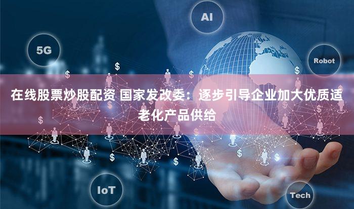 在线股票炒股配资 国家发改委：逐步引导企业加大优质适老化产品供给