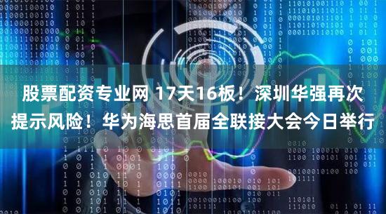 股票配资专业网 17天16板！深圳华强再次提示风险！华为海思首届全联接大会今日举行