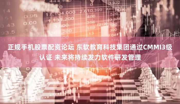 正规手机股票配资论坛 东软教育科技集团通过CMMI3级认证 未来将持续发力软件研发管理