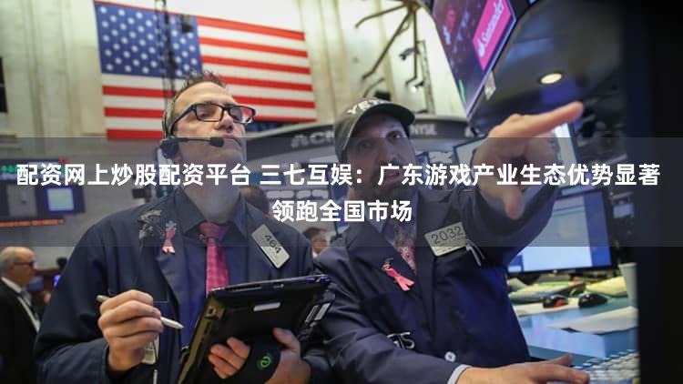 配资网上炒股配资平台 三七互娱：广东游戏产业生态优势显著 领跑全国市场