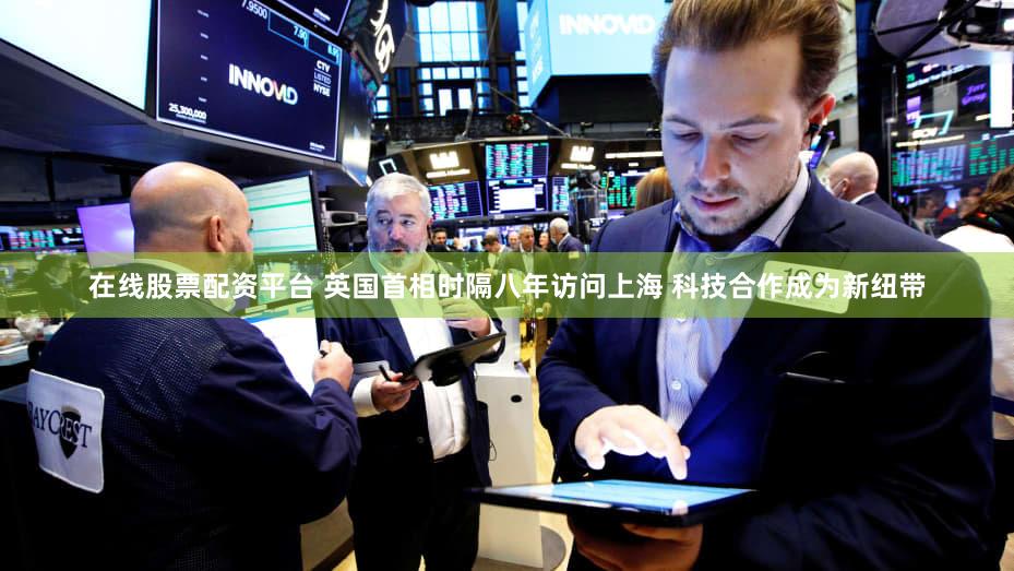 在线股票配资平台 英国首相时隔八年访问上海 科技合作成为新纽带