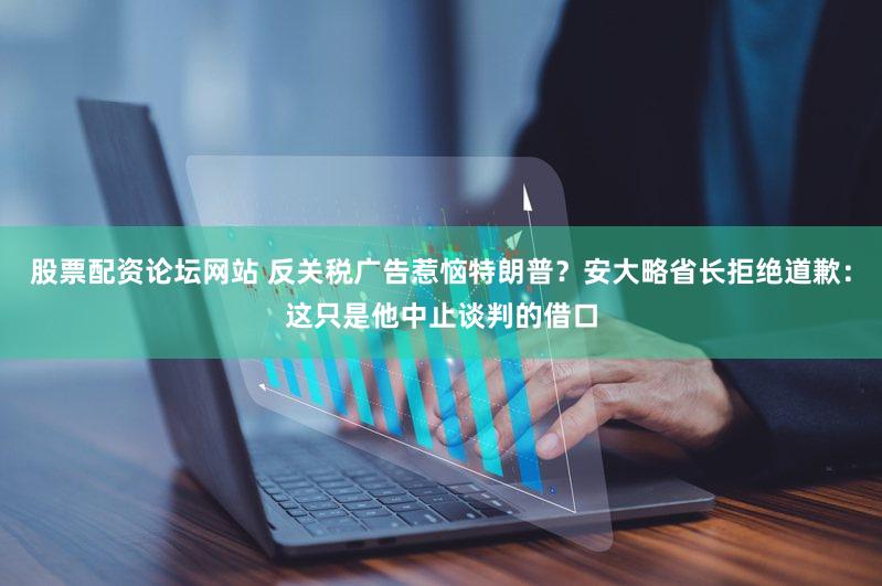 股票配资论坛网站 反关税广告惹恼特朗普？安大略省长拒绝道歉：这只是他中止谈判的借口
