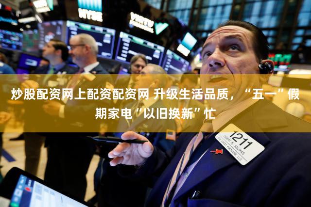 炒股配资网上配资配资网 升级生活品质,“五一”假期家电“以旧换新”忙
