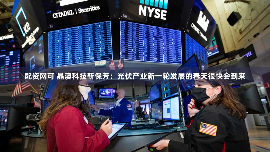 配资网可 晶澳科技靳保芳：光伏产业新一轮发展的春天很快会到来