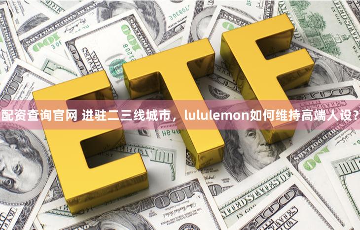 配资查询官网 进驻二三线城市,lululemon如何维持高端人设?