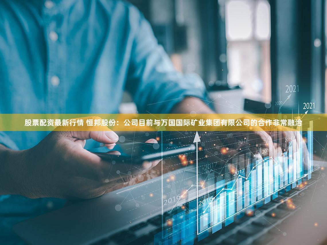 股票配资最新行情 恒邦股份：公司目前与万国国际矿业集团有限公司的合作非常融洽