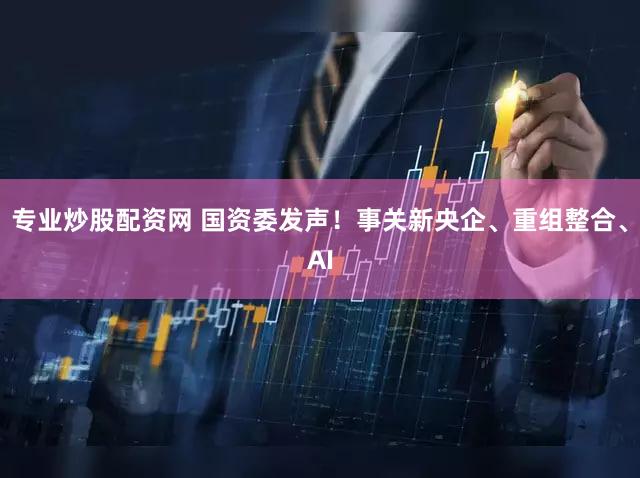 专业炒股配资网 国资委发声!事关新央企、重组整合、AI