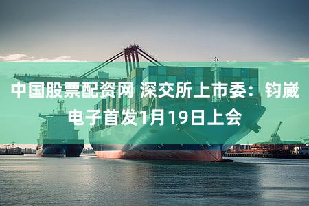 中国股票配资网 深交所上市委：钧崴电子首发1月19日上会