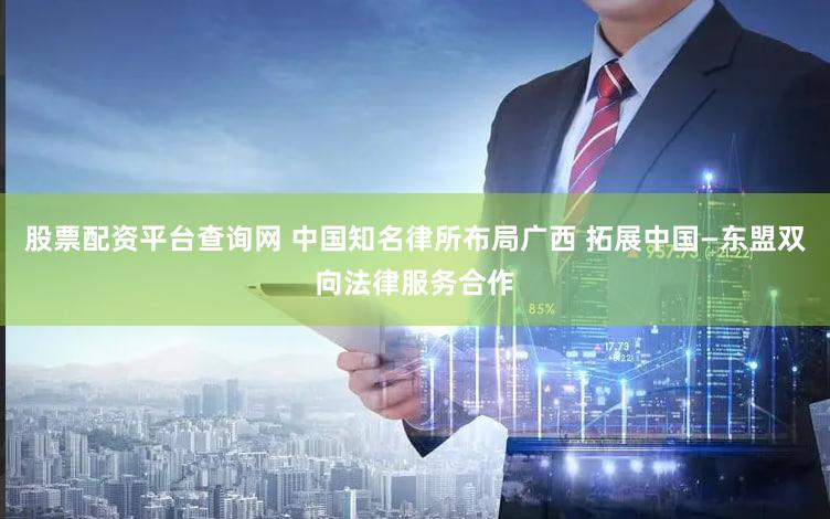 股票配资平台查询网 中国知名律所布局广西 拓展中国—东盟双向法律服务合作