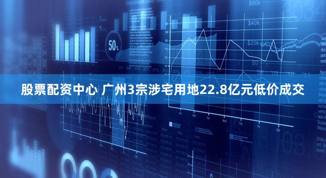 股票配资中心 广州3宗涉宅用地22.8亿元低价成交
