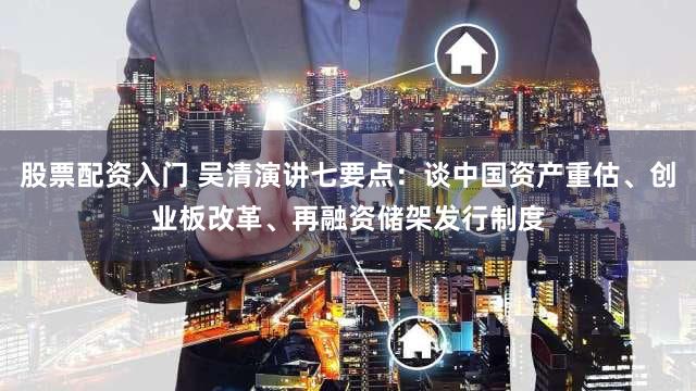 股票配资入门 吴清演讲七要点：谈中国资产重估、创业板改革、再融资储架发行制度