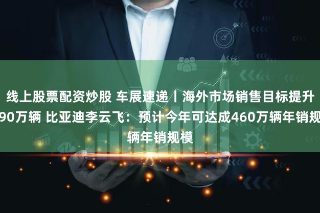 线上股票配资炒股 车展速递丨海外市场销售目标提升至90万辆 比亚迪李云飞：预计今年可达成460万辆年销规模