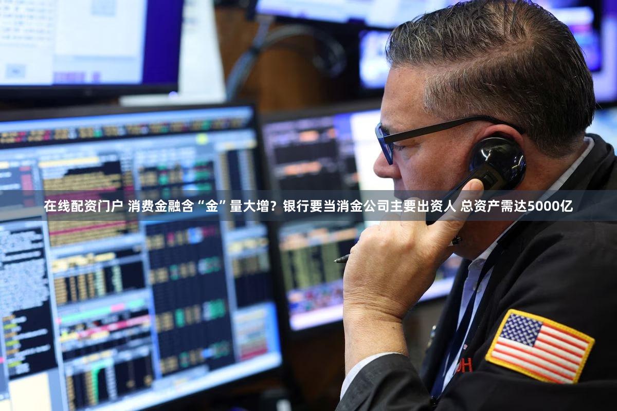 在线配资门户 消费金融含“金”量大增？银行要当消金公司主要出资人 总资产需达5000亿