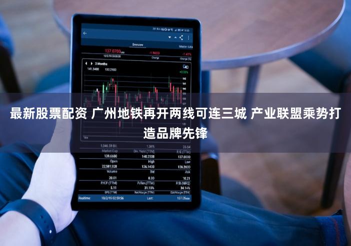 最新股票配资 广州地铁再开两线可连三城 产业联盟乘势打造品牌先锋