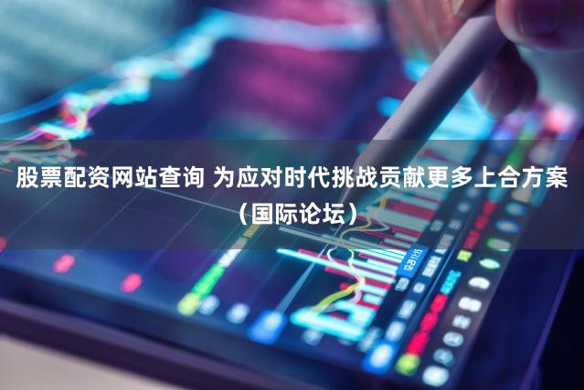 股票配资网站查询 为应对时代挑战贡献更多上合方案（国际论坛）
