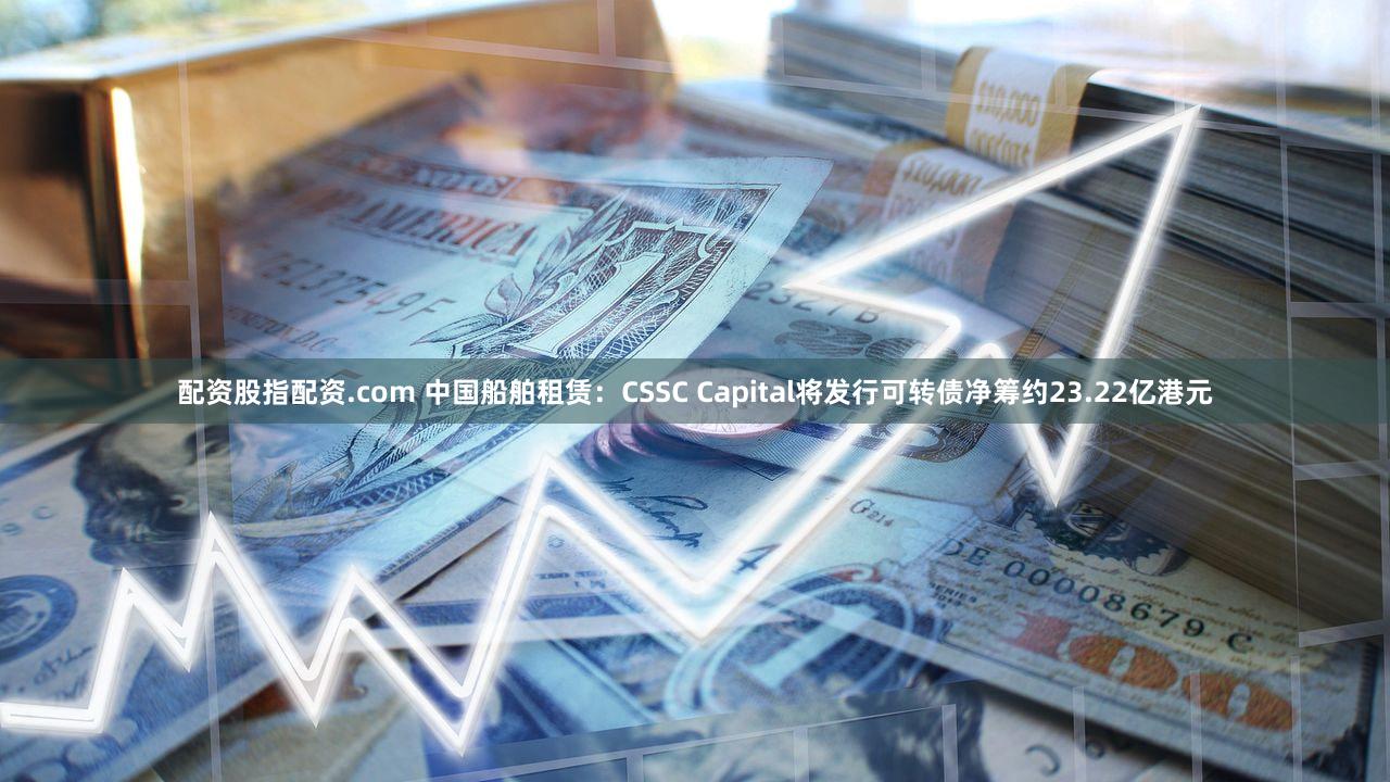 配资股指配资.com 中国船舶租赁：CSSC Capital将发行可转债净筹约23.22亿港元