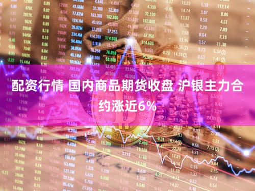 配资行情 国内商品期货收盘 沪银主力合约涨近6%