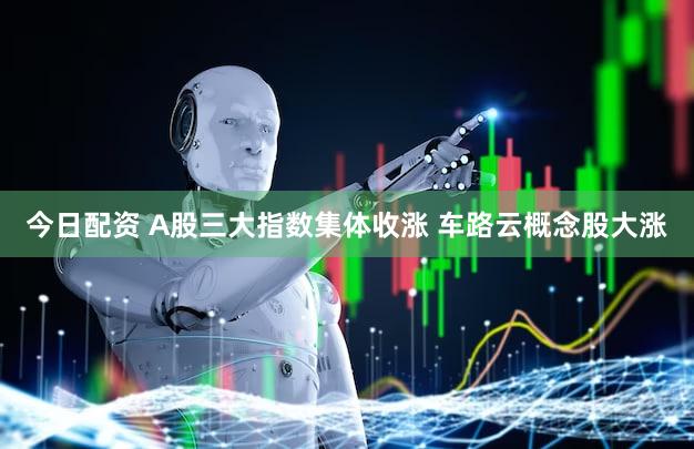 今日配资 A股三大指数集体收涨 车路云概念股大涨