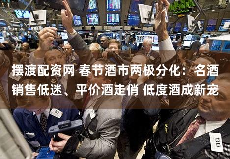 摆渡配资网 春节酒市两极分化：名酒销售低迷、平价酒走俏 低度酒成新宠