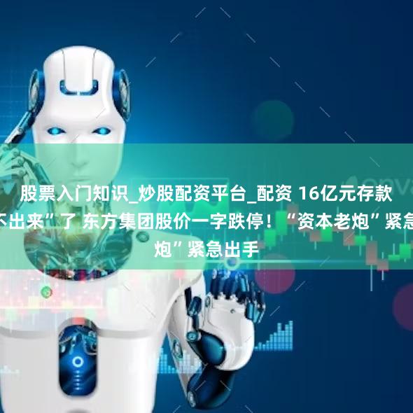 股票入门知识_炒股配资平台_配资 16亿元存款“取不出来”了 东方集团股价一字跌停！“资本老炮”紧急出手