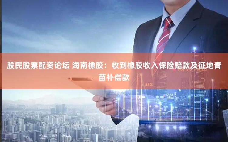 股民股票配资论坛 海南橡胶：收到橡胶收入保险赔款及征地青苗补偿款