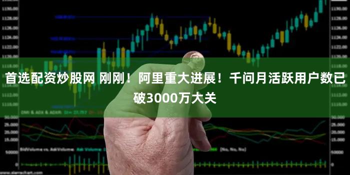 首选配资炒股网 刚刚！阿里重大进展！千问月活跃用户数已破3000万大关