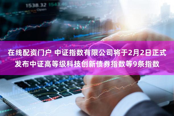 在线配资门户 中证指数有限公司将于2月2日正式发布中证高等级科技创新债券指数等9条指数