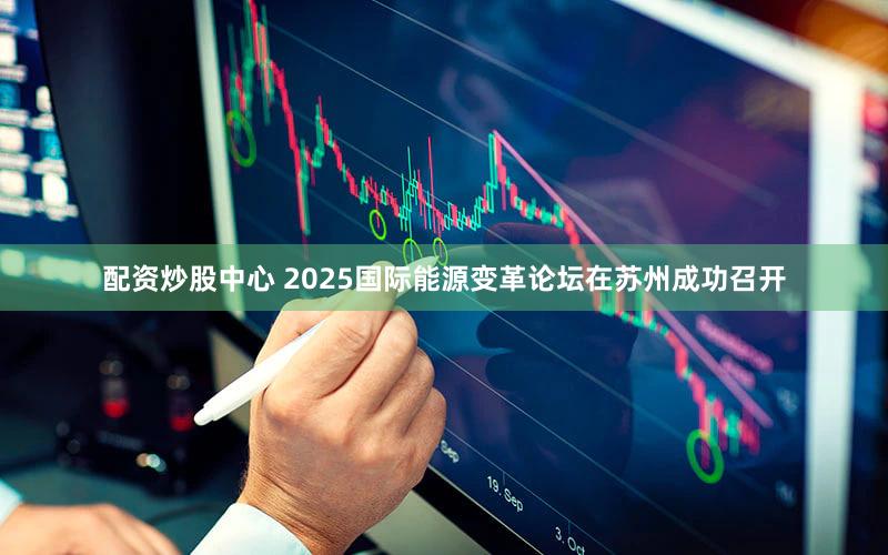 配资炒股中心 2025国际能源变革论坛在苏州成功召开