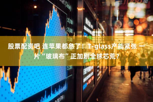 股票配资吧 连苹果都急了！T-glass产能紧张 一片“玻璃布”正加剧全球芯荒？