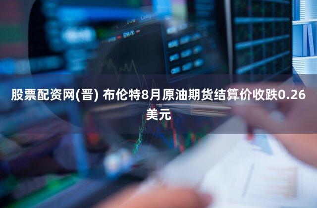 股票配资网(晋) 布伦特8月原油期货结算价收跌0.26美元