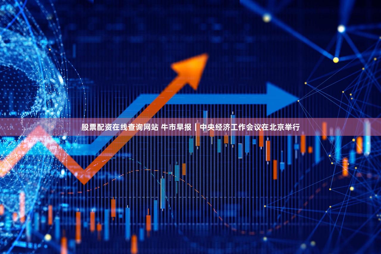 股票配资在线查询网站 牛市早报｜中央经济工作会议在北京举行