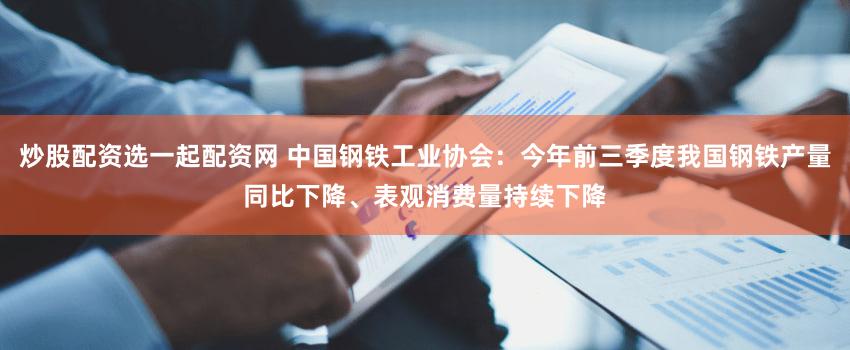 炒股配资选一起配资网 中国钢铁工业协会：今年前三季度我国钢铁产量同比下降、表观消费量持续下降