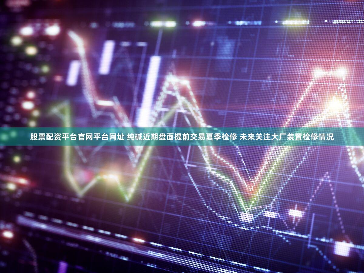 股票配资平台官网平台网址 纯碱近期盘面提前交易夏季检修 未来关注大厂装置检修情况