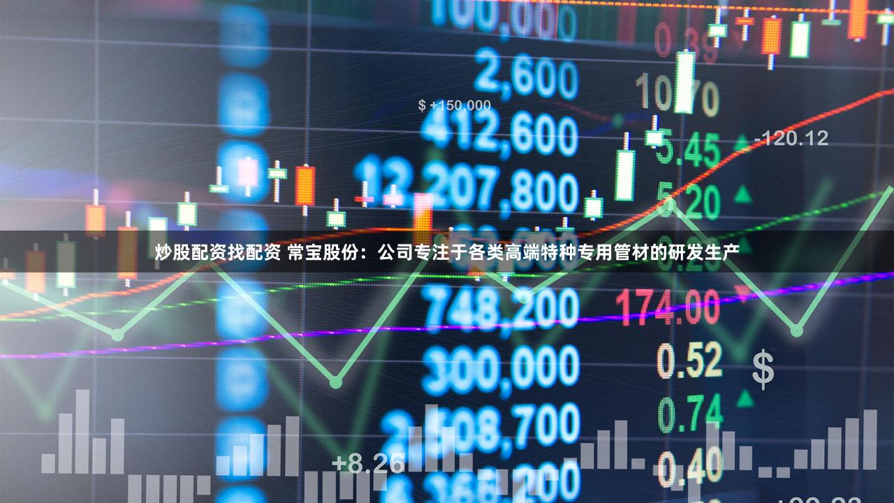 炒股配资找配资 常宝股份：公司专注于各类高端特种专用管材的研发生产