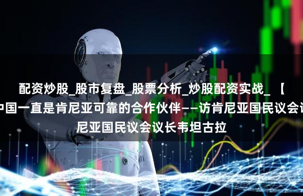 配资炒股_股市复盘_股票分析_炒股配资实战_ 【高端访谈】中国一直是肯尼亚可靠的合作伙伴——访肯尼亚国民议会议长韦坦古拉