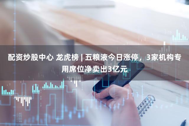 配资炒股中心 龙虎榜 | 五粮液今日涨停，3家机构专用席位净卖出3亿元