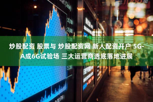 炒股配资 股票与 炒股配资网 新人配资开户 5G-A成6G试验场 三大运营商透底落地进展