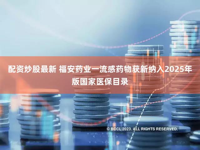 配资炒股最新 福安药业一流感药物获新纳入2025年版国家医保目录