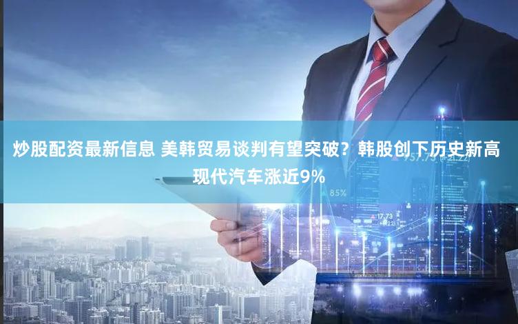 炒股配资最新信息 美韩贸易谈判有望突破?韩股创下历史新高 现代汽车涨近9%