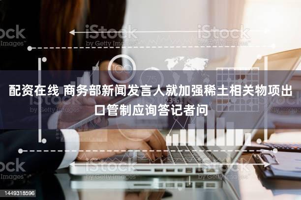 配资在线 商务部新闻发言人就加强稀土相关物项出口管制应询答记者问