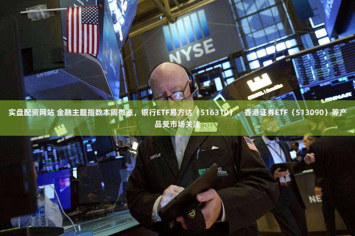 实盘配资网站 金融主题指数本周微涨，银行ETF易方达（516310）、香港证券ETF（513090）等产品受市场关注
