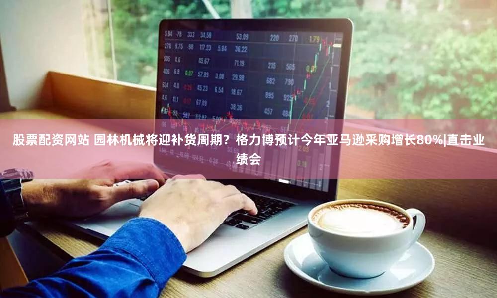 股票配资网站 园林机械将迎补货周期？格力博预计今年亚马逊采购增长80%|直击业绩会