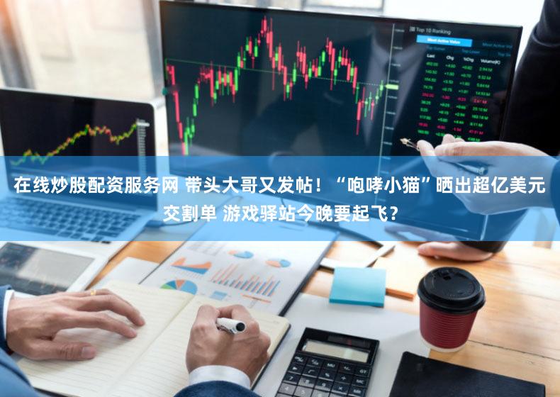 在线炒股配资服务网 带头大哥又发帖！“咆哮小猫”晒出超亿美元交割单 游戏驿站今晚要起飞？