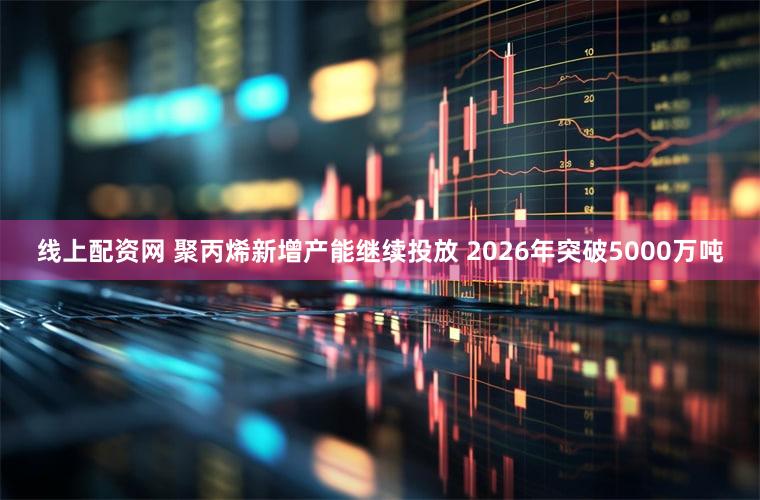线上配资网 聚丙烯新增产能继续投放 2026年突破5000万吨