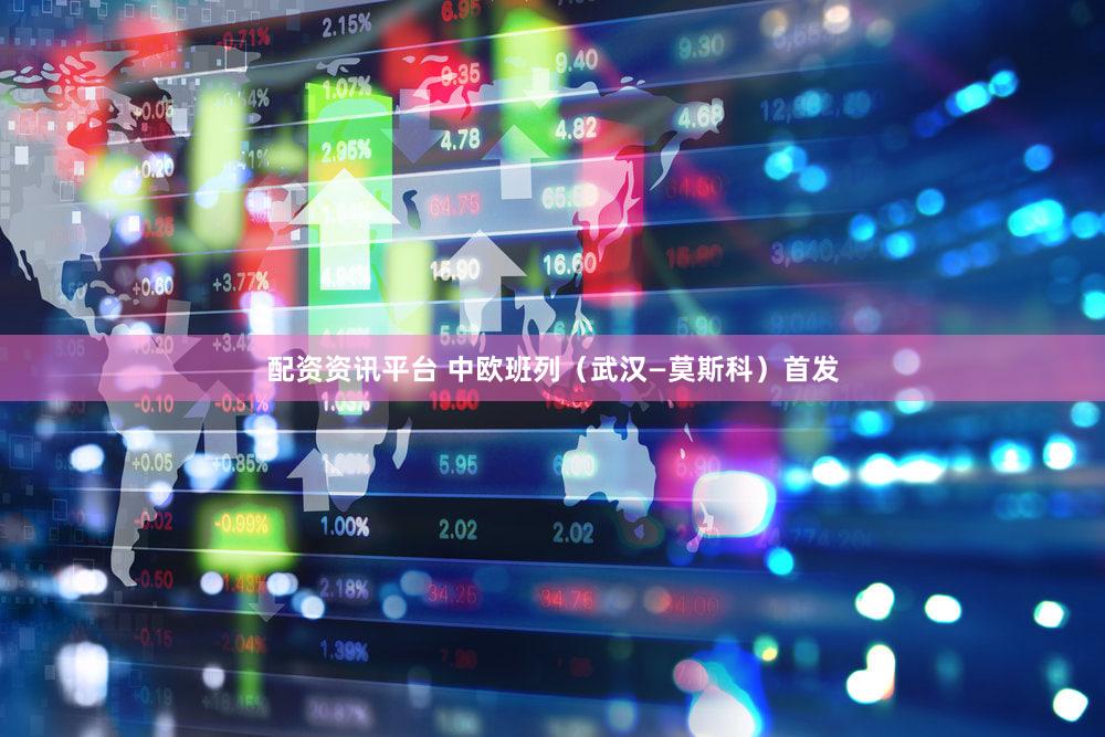 配资资讯平台 中欧班列（武汉—莫斯科）首发