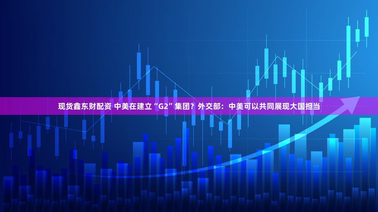 现货鑫东财配资 中美在建立“G2”集团?外交部:中美可以共同展现大国担当