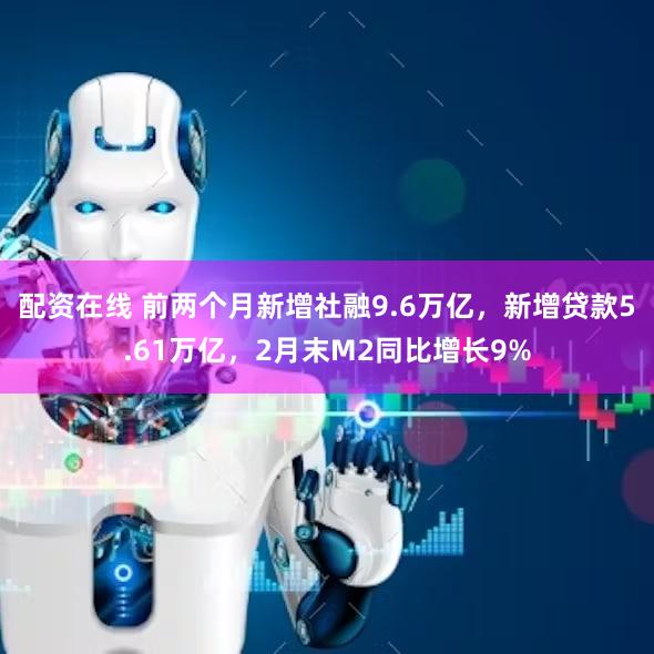 配资在线 前两个月新增社融9.6万亿，新增贷款5.61万亿，2月末M2同比增长9%