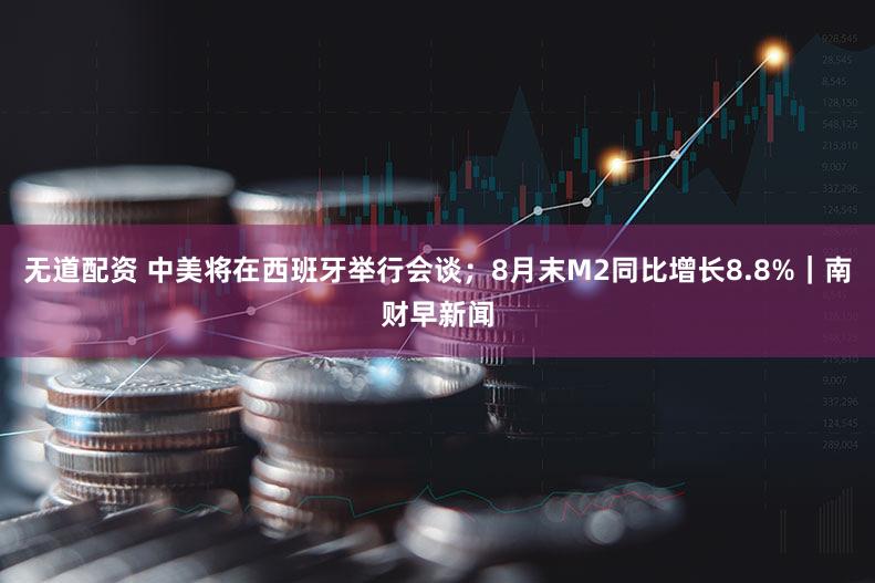 无道配资 中美将在西班牙举行会谈；8月末M2同比增长8.8%｜南财早新闻