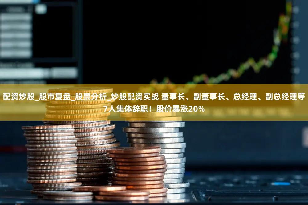 配资炒股_股市复盘_股票分析_炒股配资实战 董事长、副董事长、总经理、副总经理等7人集体辞职！股价暴涨20%